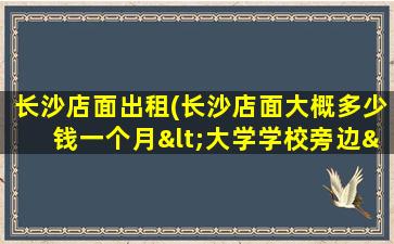 长沙店面出租(长沙店面大概*一个月<大学学校旁边>转让费一般多少呢)